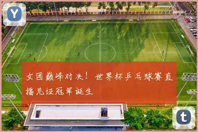 女团巅峰对决!世界杯乒乓球赛直播见证冠军诞生