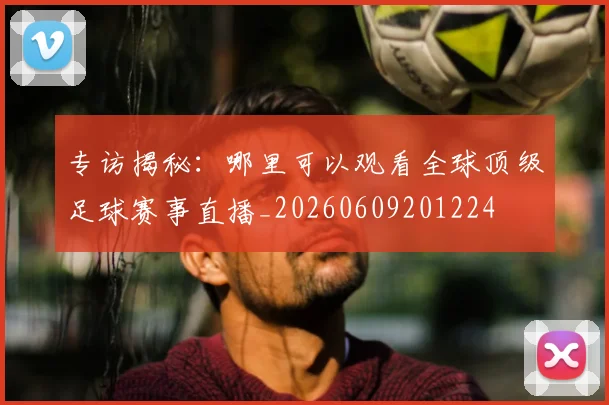 专访揭秘：哪里可以观看全球顶级足球赛事直播_20260609201224