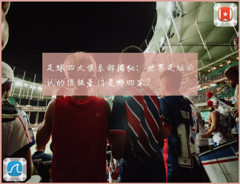 足球四大俱乐部揭秘:世界足坛公认的顶级豪门是哪四家?