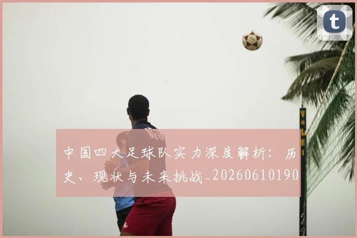 中国四大足球队实力深度解析:历史、现状与未来挑战_20260610190256