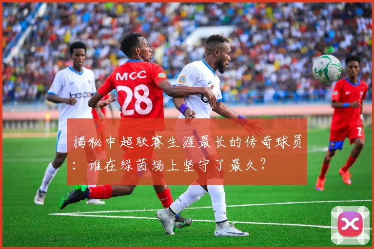 揭秘中超联赛生涯最长的传奇球员:谁在绿茵场上坚守了最久?