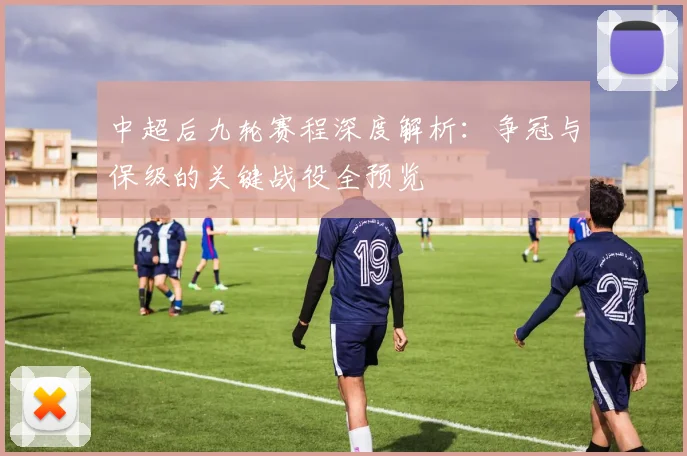 中超后九轮赛程深度解析：争冠与保级的关键战役全预览