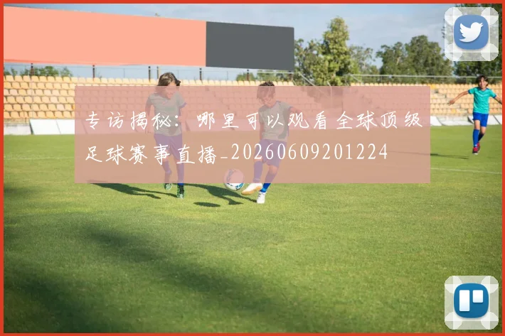 专访揭秘:哪里可以观看全球顶级足球赛事直播_20260609201224