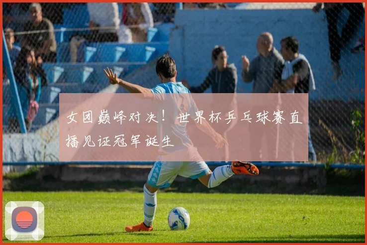 女团巅峰对决！世界杯乒乓球赛直播见证冠军诞生