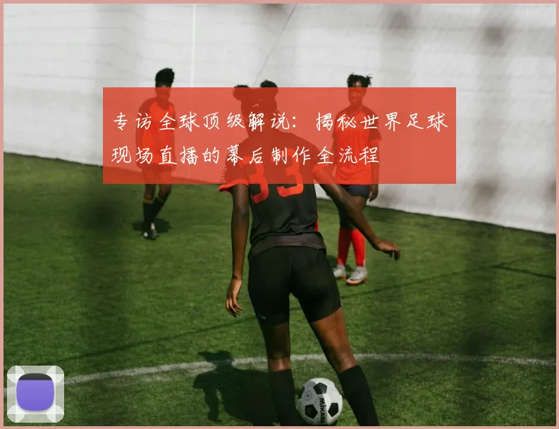 专访全球顶级解说：揭秘世界足球现场直播的幕后制作全流程
