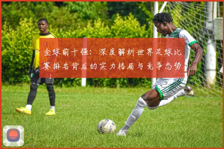 全球前十强：深度解析世界足球比赛排名背后的实力格局与竞争态势