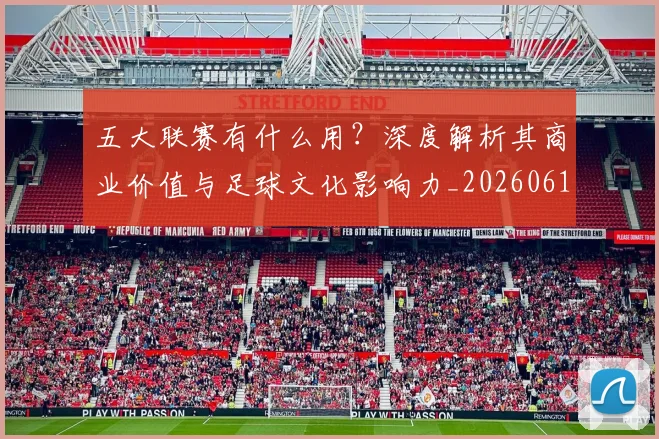 五大联赛有什么用？深度解析其商业价值与足球文化影响力_20260611141729