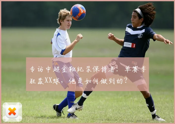 专访中超金靴纪录保持者:单赛季狂轰XX球,他是如何做到的?