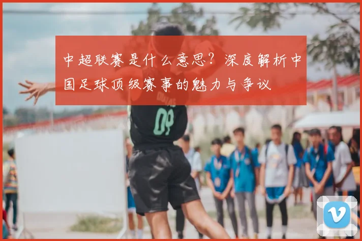 中超联赛是什么意思？深度解析中国足球顶级赛事的魅力与争议